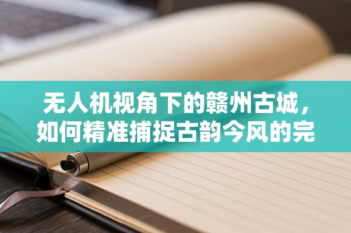 无人机视角下的赣州古城，如何精准捕捉古韵今风的完美融合？