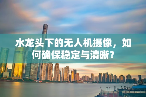 水龙头下的无人机摄像，如何确保稳定与清晰？