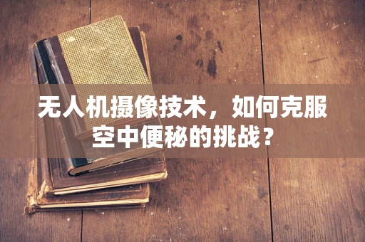 无人机摄像技术，如何克服空中便秘的挑战？