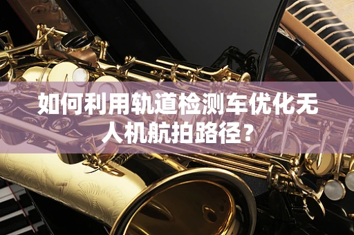 如何利用轨道检测车优化无人机航拍路径？