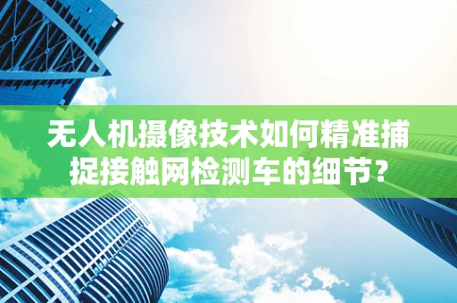 无人机摄像技术如何精准捕捉接触网检测车的细节？