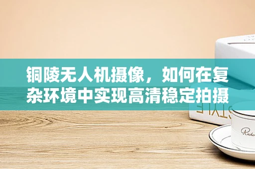 铜陵无人机摄像，如何在复杂环境中实现高清稳定拍摄？