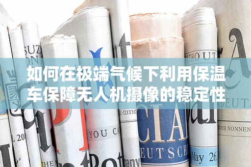 如何在极端气候下利用保温车保障无人机摄像的稳定性？