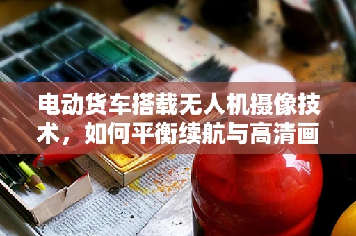电动货车搭载无人机摄像技术，如何平衡续航与高清画质？