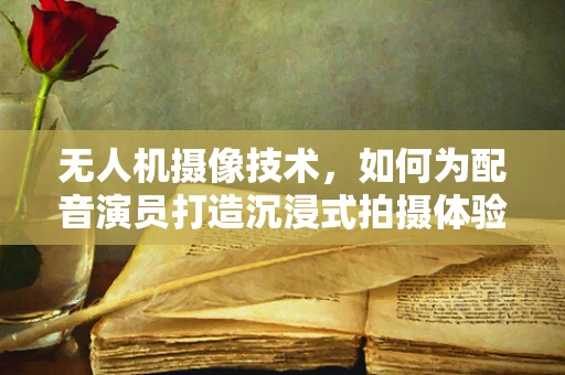 无人机摄像技术，如何为配音演员打造沉浸式拍摄体验？