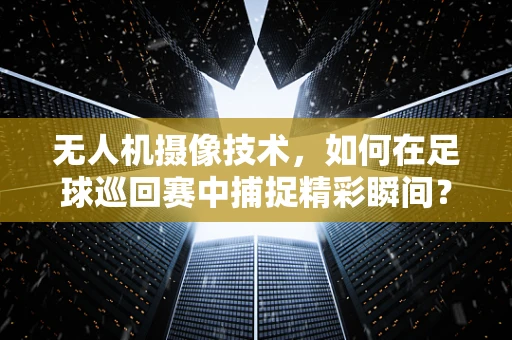 无人机摄像技术，如何在足球巡回赛中捕捉精彩瞬间？