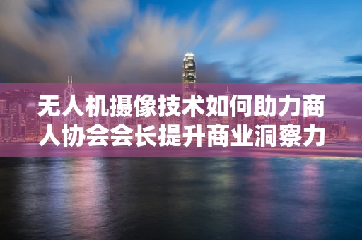 无人机摄像技术如何助力商人协会会长提升商业洞察力？