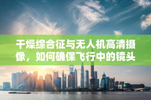 干燥综合征与无人机高清摄像，如何确保飞行中的镜头‘不干渴’？