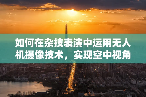 如何在杂技表演中运用无人机摄像技术，实现空中视角的极致呈现？