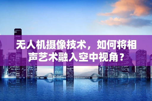 无人机摄像技术，如何将相声艺术融入空中视角？