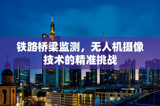 铁路桥梁监测，无人机摄像技术的精准挑战
