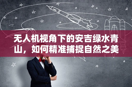 无人机视角下的安吉绿水青山，如何精准捕捉自然之美？