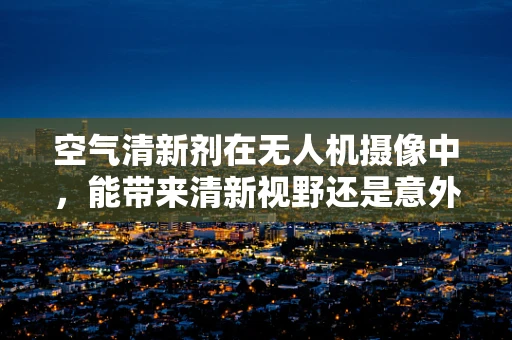 空气清新剂在无人机摄像中，能带来清新视野还是意外干扰？