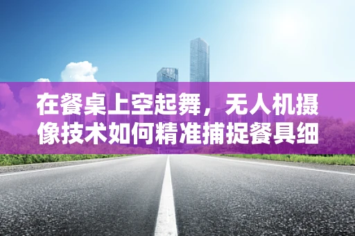 在餐桌上空起舞，无人机摄像技术如何精准捕捉餐具细节？