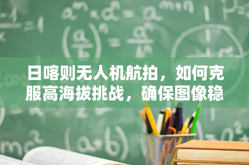 日喀则无人机航拍，如何克服高海拔挑战，确保图像稳定？