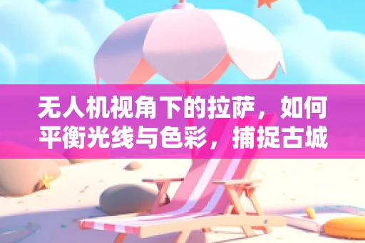 无人机视角下的拉萨，如何平衡光线与色彩，捕捉古城韵味？