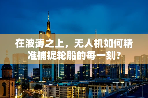 在波涛之上，无人机如何精准捕捉轮船的每一刻？
