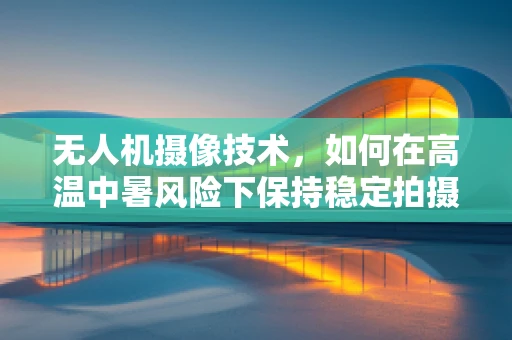 无人机摄像技术，如何在高温中暑风险下保持稳定拍摄？