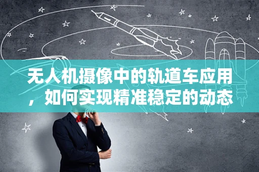 无人机摄像中的轨道车应用，如何实现精准稳定的动态拍摄？