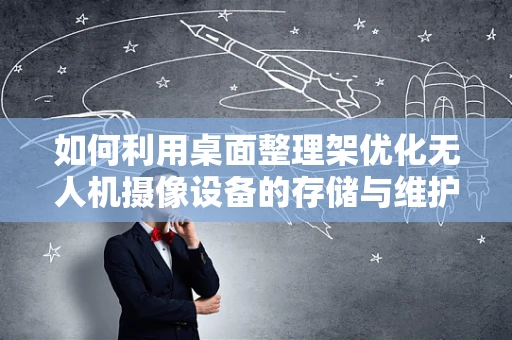 如何利用桌面整理架优化无人机摄像设备的存储与维护？