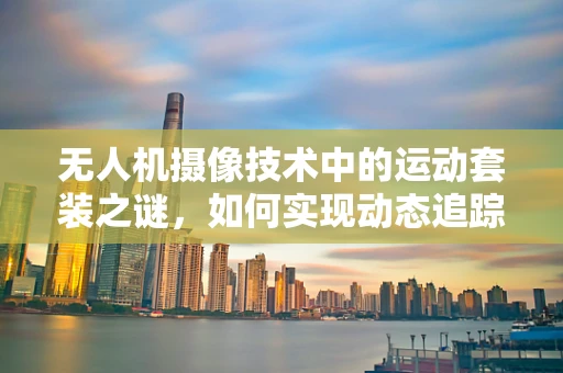 无人机摄像技术中的运动套装之谜，如何实现动态追踪的极致稳定？