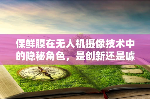 保鲜膜在无人机摄像技术中的隐秘角色，是创新还是噱头？