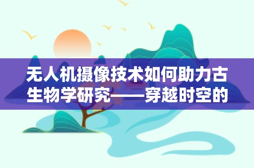 无人机摄像技术如何助力古生物学研究——穿越时空的眼睛？