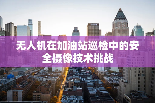 无人机在加油站巡检中的安全摄像技术挑战