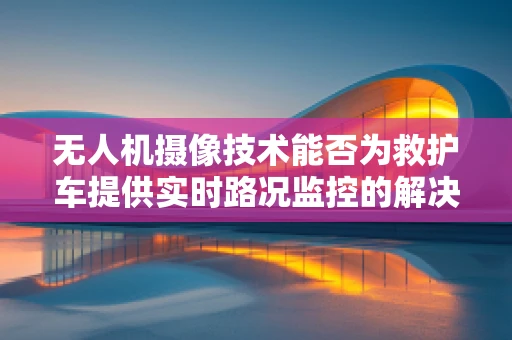 无人机摄像技术能否为救护车提供实时路况监控的解决方案？