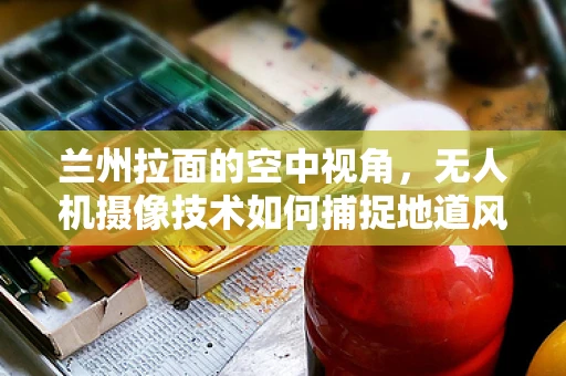 兰州拉面的空中视角，无人机摄像技术如何捕捉地道风味？