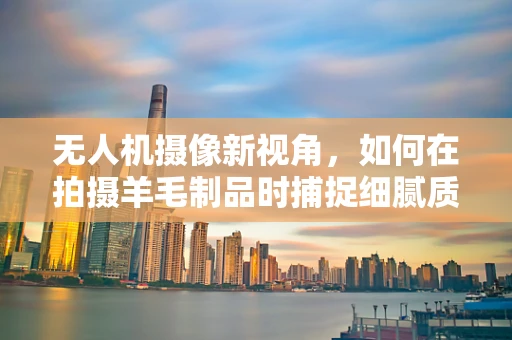 无人机摄像新视角，如何在拍摄羊毛制品时捕捉细腻质感？