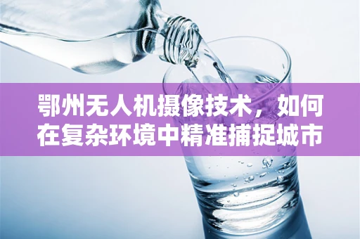 鄂州无人机摄像技术，如何在复杂环境中精准捕捉城市之美？