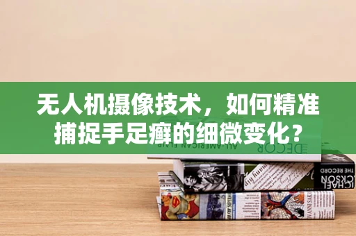 无人机摄像技术，如何精准捕捉手足癣的细微变化？