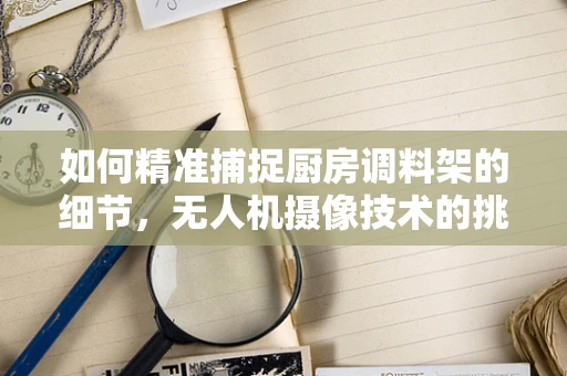 如何精准捕捉厨房调料架的细节，无人机摄像技术的挑战与解决方案？