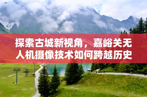 探索古城新视角，嘉峪关无人机摄像技术如何跨越历史与现代的界限？