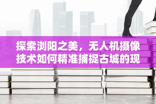 探索浏阳之美，无人机摄像技术如何精准捕捉古城的现代韵律？