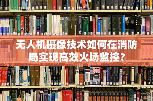 无人机摄像技术如何在消防局实现高效火场监控？