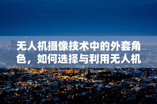 无人机摄像技术中的外套角色，如何选择与利用无人机防护外壳提升拍摄质量？