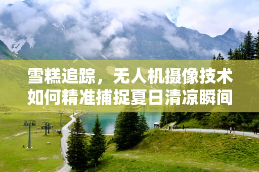 雪糕追踪，无人机摄像技术如何精准捕捉夏日清凉瞬间？