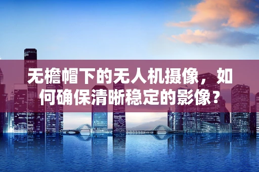 无檐帽下的无人机摄像，如何确保清晰稳定的影像？
