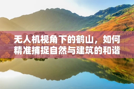 无人机视角下的鹤山，如何精准捕捉自然与建筑的和谐共生？