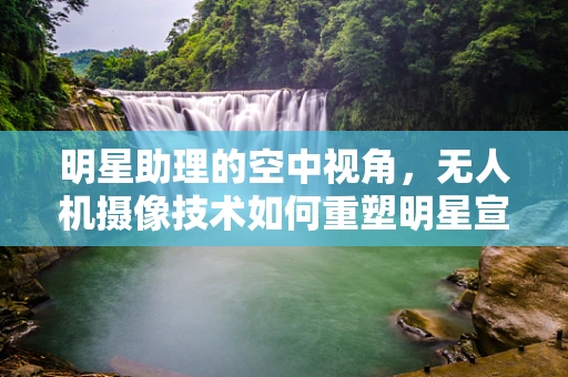 明星助理的空中视角，无人机摄像技术如何重塑明星宣传新维度？