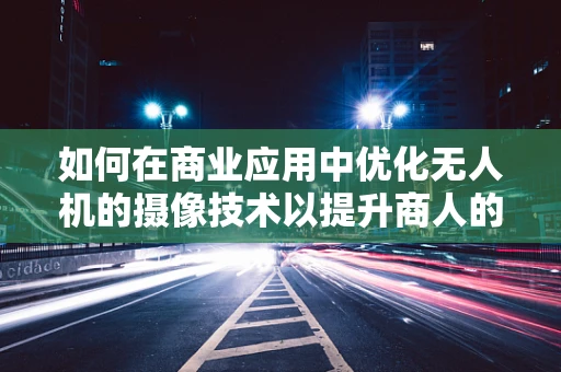 如何在商业应用中优化无人机的摄像技术以提升商人的决策效率？