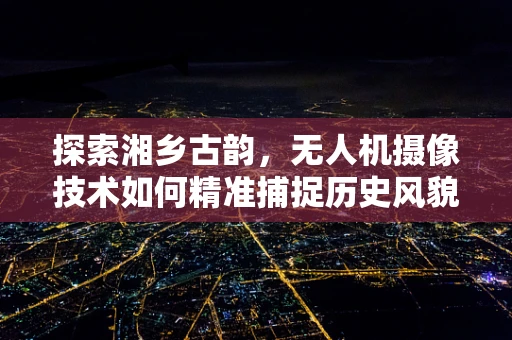 探索湘乡古韵，无人机摄像技术如何精准捕捉历史风貌的挑战与对策