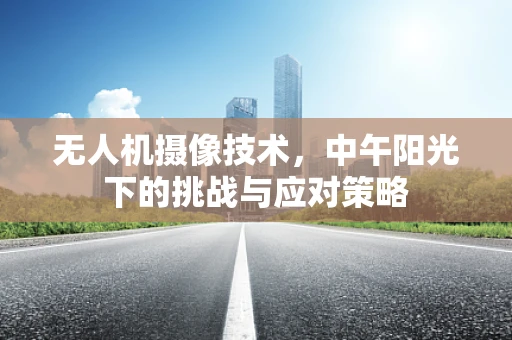 无人机摄像技术，中午阳光下的挑战与应对策略