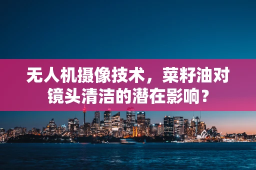 无人机摄像技术，菜籽油对镜头清洁的潜在影响？