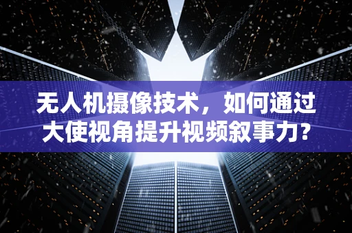 无人机摄像技术，如何通过大使视角提升视频叙事力？
