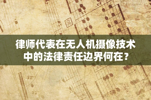 律师代表在无人机摄像技术中的法律责任边界何在？