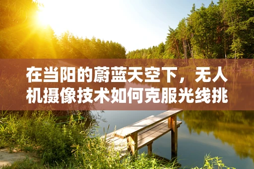 在当阳的蔚蓝天空下，无人机摄像技术如何克服光线挑战？