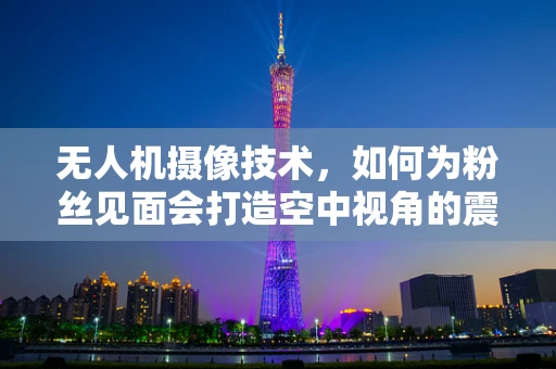 无人机摄像技术，如何为粉丝见面会打造空中视角的震撼体验？